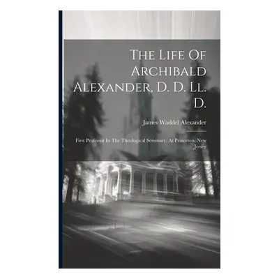 "The Life Of Archibald Alexander, D. D. Ll. D.: First Professor In The Theological Seminary, At 