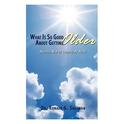 "What Is So Good About Getting Older: Another Way of Looking At Aging" - "" ("Sherman Ronald G."