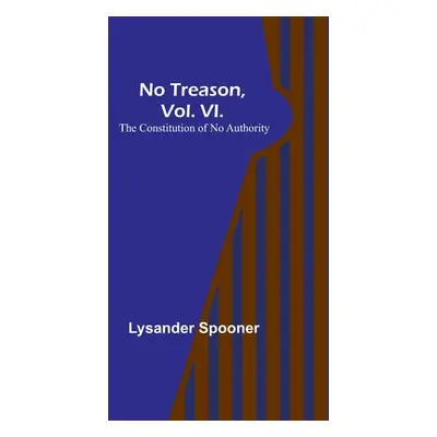 "No Treason, Vol. VI.: The Constitution of No Authority" - "" ("Spooner Lysander")