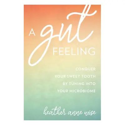 "A Gut Feeling: Conquer Your Sweet Tooth by Tuning Into Your Microbiome" - "" ("Wise Heather Ann