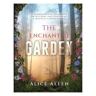 "The Enchanted Garden: A Comprehensive Handbook on Building and Nurturing a Magical Garden Haven