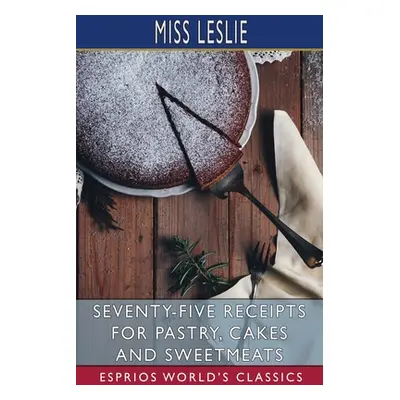 "Seventy-Five Receipts for Pastry, Cakes and Sweetmeats (Esprios Classics)" - "" ("Leslie")