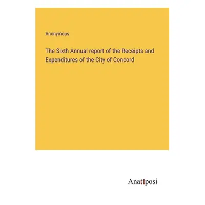 "The Sixth Annual report of the Receipts and Expenditures of the City of Concord" - "" ("Anonymo