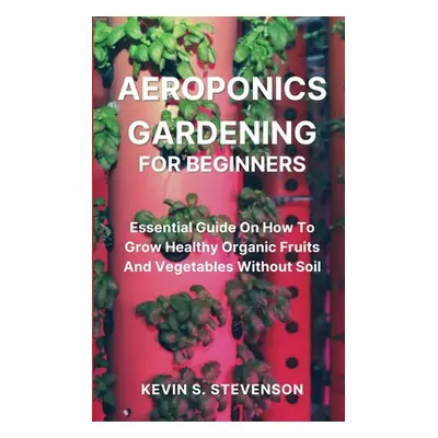 "Aeroponics Gardening for Beginners: Essential Guide On How To Grow Healthy Organic Fruits And V