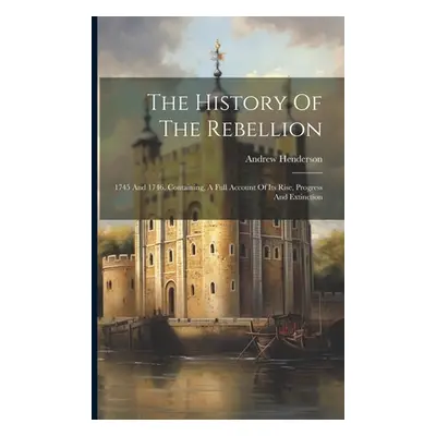 "The History Of The Rebellion: 1745 And 1746. Containing, A Full Account Of Its Rise, Progress A