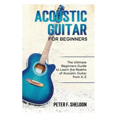 "Acoustic Guitar for Beginners: The Ultimate Beginner's Guide to Learn the Realms of Acoustic Gu