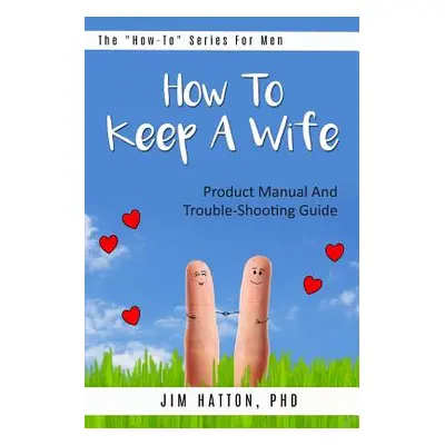 "How To Keep A Wife: Product Manual And Trouble-Shooting Guide" - "" ("Hatton Phd Jim")