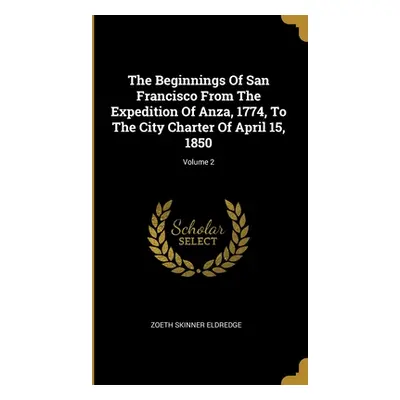 "The Beginnings Of San Francisco From The Expedition Of Anza, 1774, To The City Charter Of April