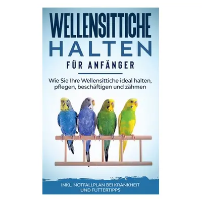 "Wellensittiche halten fr Anfnger: Wie Sie Ihre Wellensittiche ideal halten, pflegen, beschftige