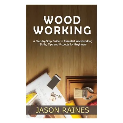 "Woodworking: A Step-by-Step Guide to Essential Woodworking Skills, Tips and Projects for Beginn