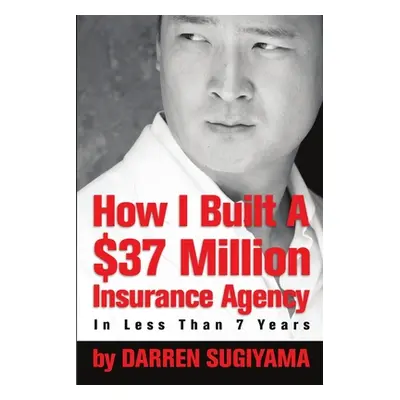 "How I Built A $37 Million Insurance Agency In Less Than 7 Years" - "" ("Sugiyama Darren")