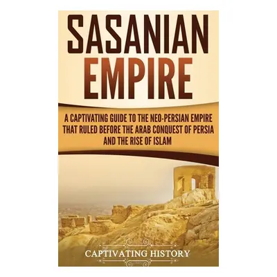 "Sasanian Empire: A Captivating Guide to the Neo-Persian Empire that Ruled Before the Arab Conqu