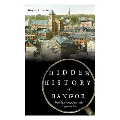 "Hidden History of Bangor: From Lumbering Days to the Progressive Era" - "" ("Reilly Wayne E.")