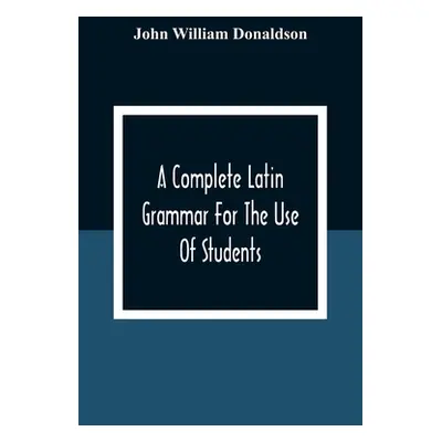 "A Complete Latin Grammar For The Use Of Students" - "" ("William Donaldson John")