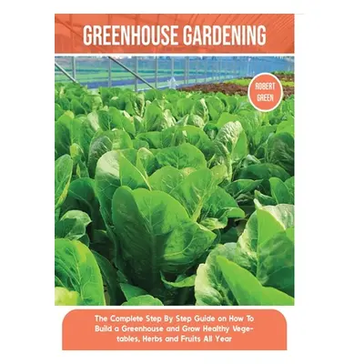 "Greenhouse Gardening: The Complete Step By Step Guide on How To Build a Greenhouse and Grow Hea