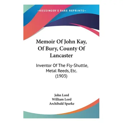 "Memoir Of John Kay, Of Bury, County Of Lancaster: Inventor Of The Fly-Shuttle, Metal Reeds, Etc