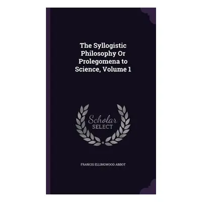 "The Syllogistic Philosophy Or Prolegomena to Science, Volume 1" - "" ("Abbot Francis Ellingwood