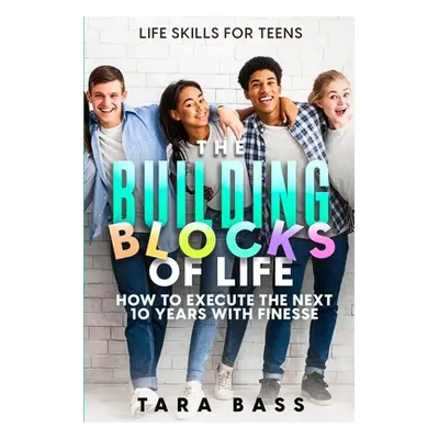 "Life Skills For Teens: The Building Blocks of Life - How To Execute The Next 10 Years With Fine