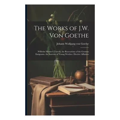 "The Works of J.W. Von Goethe: Wilhelm Meister's Travels. the Recreations of the German Emigrant