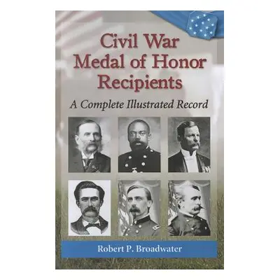 "Civil War Medal of Honor Recipients: A Complete Illustrated Record" - "" ("Broadwater Robert P.