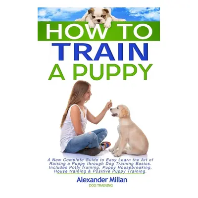 "How to Train a Puppy: A New Complete Guide to Easy Learn the Art of Raising a Puppy through Dog