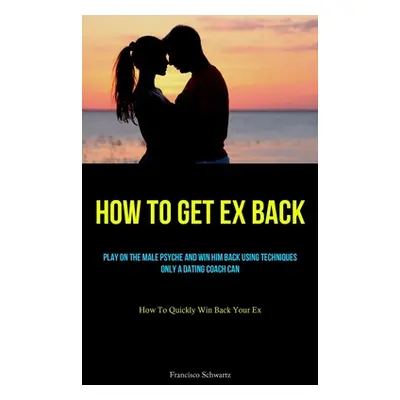 "How To Get Ex Back: Play On The Male Psyche And Win Him Back Using Techniques Only A Dating Coa