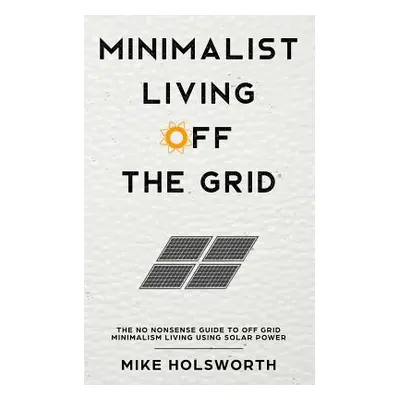 "Minimalist Living Off the Grid: The No Nonsense Guide to Off Grid Minimalism Living Using Solar