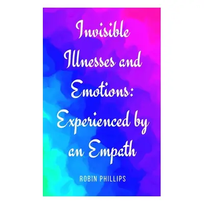 "Invisible Illnesses and Emotions: Experienced by an Empath" - "" ("Phillips Robin")