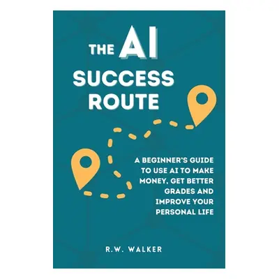 "The AI Success Route: A Beginner's Guide to Use AI to Make Money, Get Better Grades and Improve