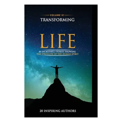 "Transforming Your Life Volume VI: 20 Incredible Stories Showing The Strength Of The Human Spiri