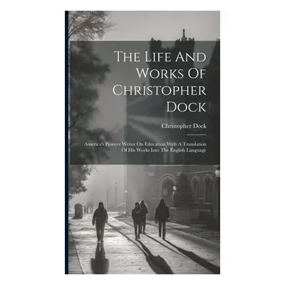 "The Life And Works Of Christopher Dock: America's Pioneer Writer On Education With A Translatio