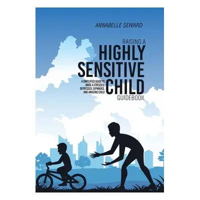 "Raising A Highly Sensitive Child Guidebook: A Simplified Guide To Raise A Stressed, Depressed, 