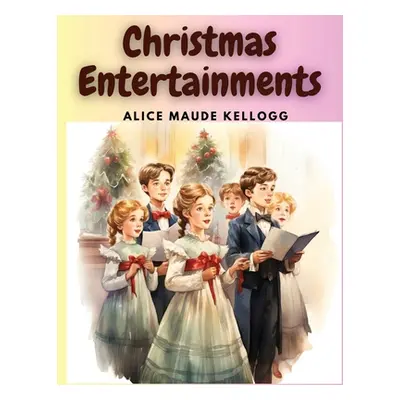 "Christmas Entertainments: Christmas Songs, Ballads, Plays, and Recitations" - "" ("Alice Maude 