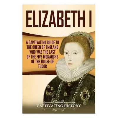 "Elizabeth I: A Captivating Guide to the Queen of England Who Was the Last of the Five Monarchs 