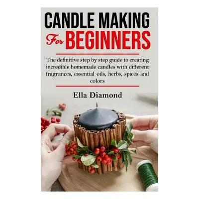 "Candle Making For Beginners: The definitive step by step guide to creating incredible homemade 