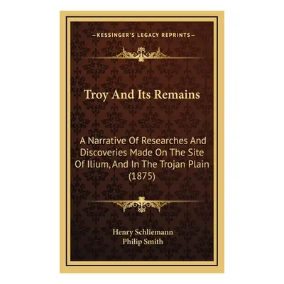 "Troy And Its Remains: A Narrative Of Researches And Discoveries Made On The Site Of Ilium, And 