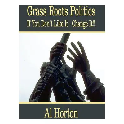 "Grass Roots Politics: If You Don't Like It - Change It!!" - "" ("Horton Al")