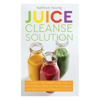 "Juice Cleanse Solution: A Simple 7 Day Weight Loss Plan to Rid Stubborn Body Fat, Feel Energeti