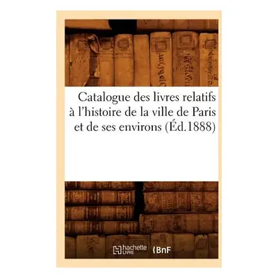 "Catalogue Des Livres Relatifs l'Histoire de la Ville de Paris Et de Ses Environs (d.1888)" - "