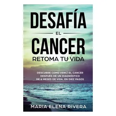 "Desafia El Cancer, Retoma Tu Vida.: Descubre Como Venc El Cancer, Despus de Un Diagnstico de 6 