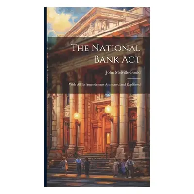 "The National Bank Act: With All Its Amendments Annotated and Explained" - "" ("Gould John Melvi