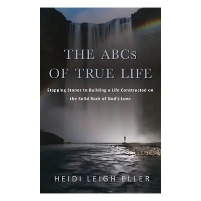 "The ABCs of True Life: Stepping Stones to Building a Life Constructed on the Solid Rock of God'