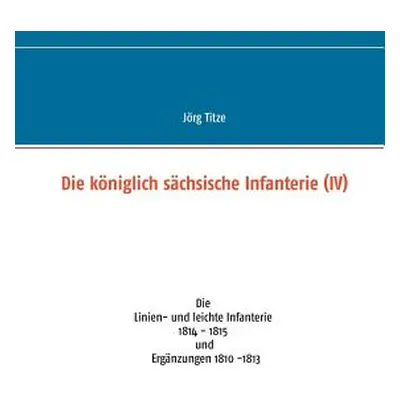 "Die kniglich schsische Infanterie (IV): Die Linien- und leichte Infanterie 1814 - 1815 und Ergn