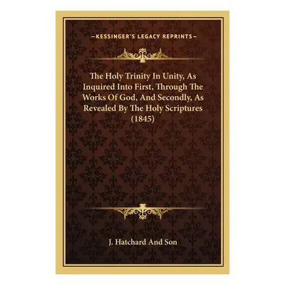 "The Holy Trinity In Unity, As Inquired Into First, Through The Works Of God, And Secondly, As R