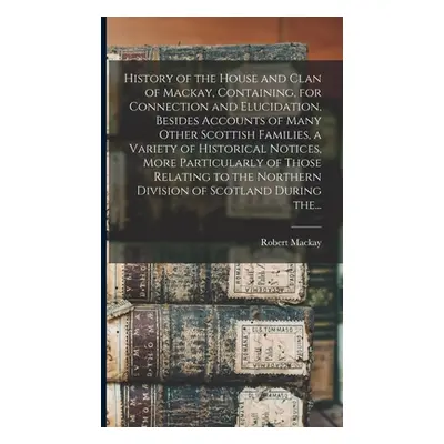 "History of the House and Clan of Mackay, Containing, for Connection and Elucidation, Besides Ac