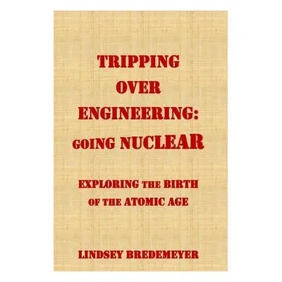 "Tripping Over Engineering: Going Nuclear: Exploring the Birth of the Atomic Age" - "" ("Bredeme