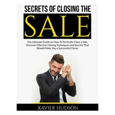 "Secrets of Closing the Sale: The Ultimate Guide on How To Perfectly Close a Sale, Discover Effe