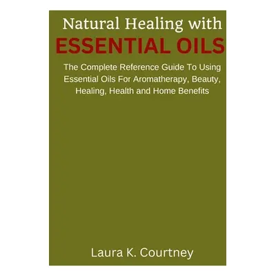 "Natural Healing With Essential Oils: The Complete Reference Guide To Using Essential Oils For A