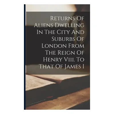 "Returns Of Aliens Dwelling In The City And Suburbs Of London From The Reign Of Henry Viii. To T