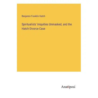 "Spiritualists' Iniquities Unmasked, and the Hatch Divorce Case" - "" ("Hatch Benjamin Franklin"